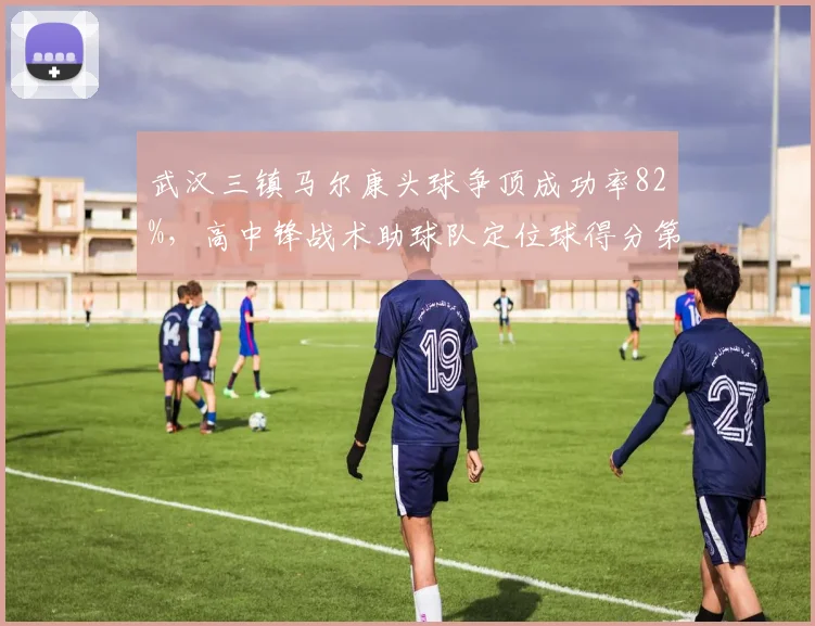 武汉三镇马尔康头球争顶成功率82%,高中锋战术助球队定位球得分第一
