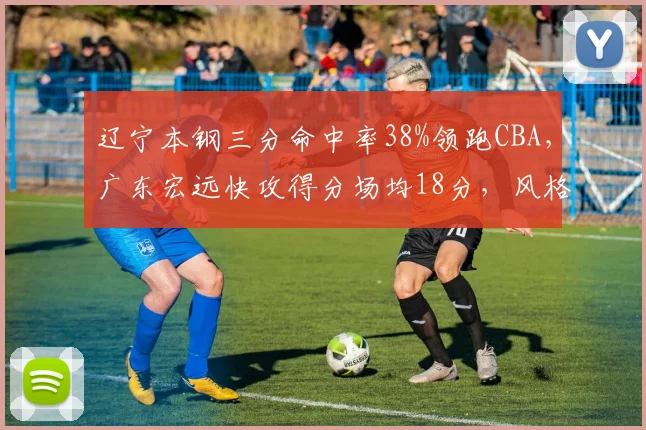 辽宁本钢三分命中率38%领跑CBA，广东宏远快攻得分场均18分，风格对决