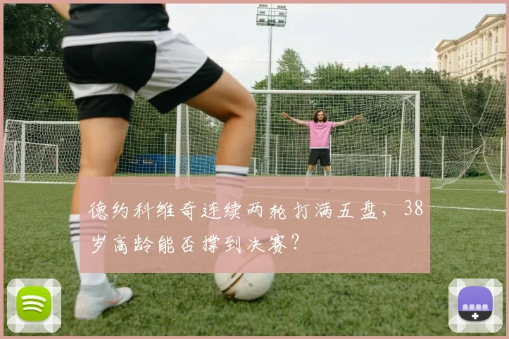 德约科维奇连续两轮打满五盘，38岁高龄能否撑到决赛？