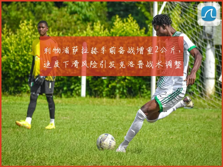 利物浦萨拉赫季前备战增重2公斤,速度下滑风险引发克洛普战术调整讨论