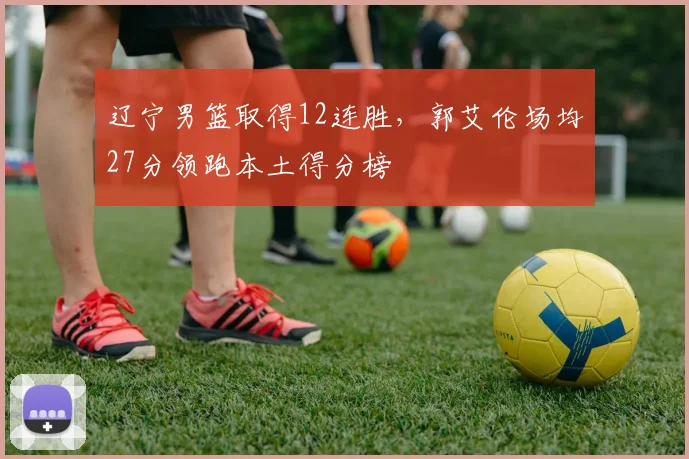 辽宁男篮取得12连胜，郭艾伦场均27分领跑本土得分榜