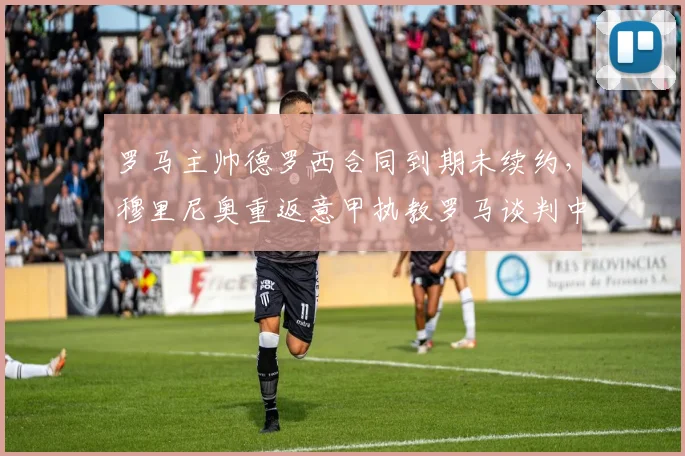罗马主帅德罗西合同到期未续约,穆里尼奥重返意甲执教罗马谈判中