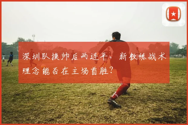 深圳队换帅后两连平，新教练战术理念能否在主场首胜？