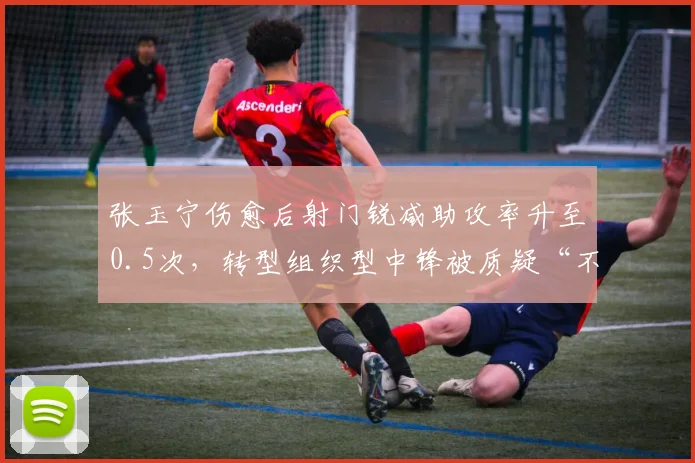 张玉宁伤愈后射门锐减助攻率升至0.5次，转型组织型中锋被质疑“不敢射门”